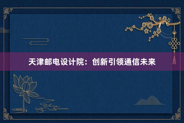 天津邮电设计院：创新引领通信未来